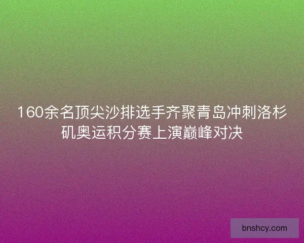 160余名顶尖沙排选手齐聚青岛冲刺洛杉矶奥运积分赛上演巅峰对决