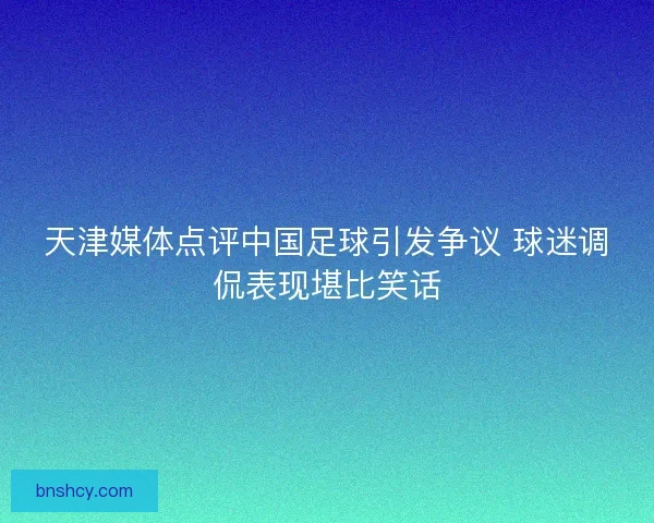 天津媒体点评中国足球引发争议 球迷调侃表现堪比笑话