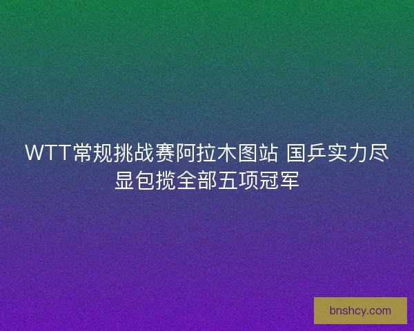WTT常规挑战赛阿拉木图站 国乒实力尽显包揽全部五项冠军