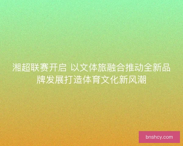 湘超联赛开启 以文体旅融合推动全新品牌发展打造体育文化新风潮