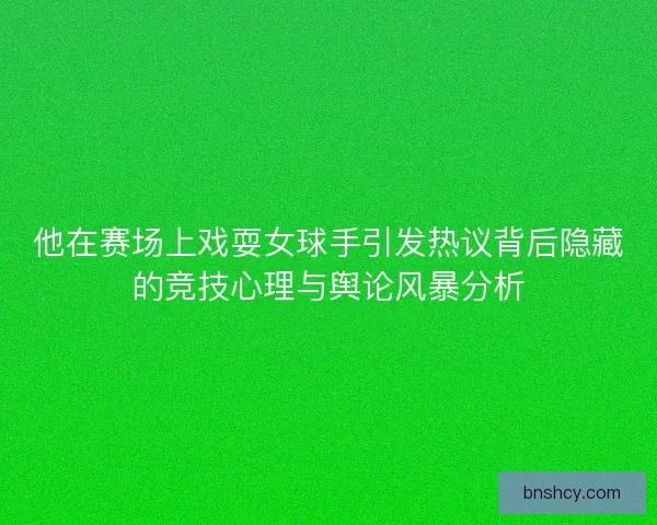 他在赛场上戏耍女球手引发热议背后隐藏的竞技心理与舆论风暴分析