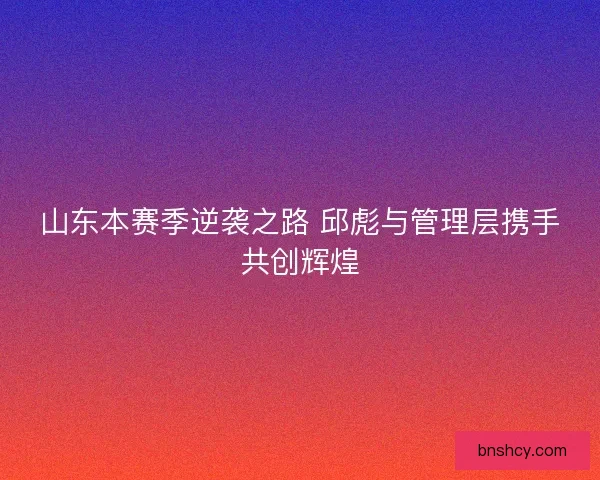 山东本赛季逆袭之路 邱彪与管理层携手共创辉煌