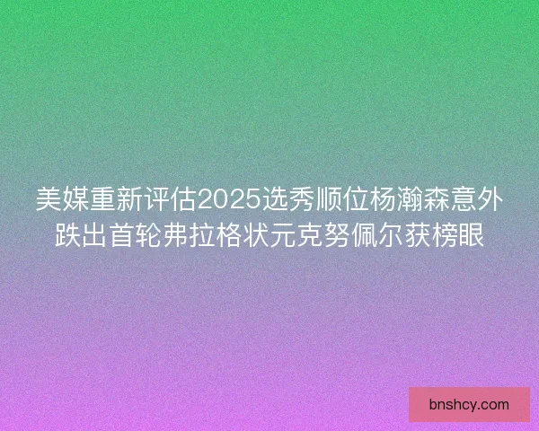美媒重新评估2025选秀顺位杨瀚森意外跌出首轮弗拉格状元克努佩尔获榜眼