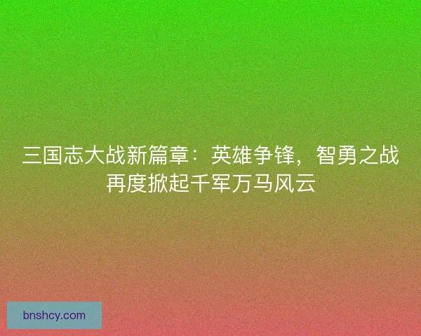 三国志大战新篇章：英雄争锋，智勇之战再度掀起千军万马风云