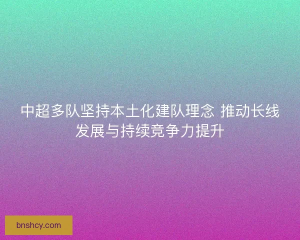 中超多队坚持本土化建队理念 推动长线发展与持续竞争力提升
