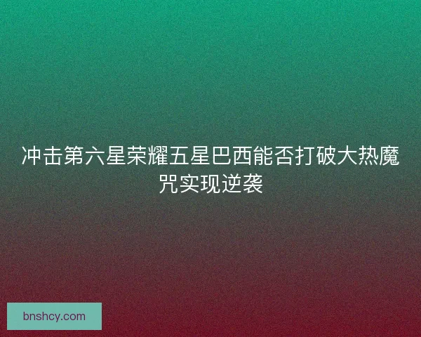 冲击第六星荣耀五星巴西能否打破大热魔咒实现逆袭