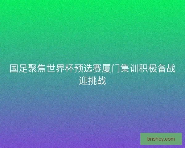 国足聚焦世界杯预选赛厦门集训积极备战迎挑战