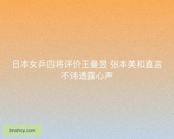 日本女乒四将评价王曼昱 张本美和直言不讳透露心声