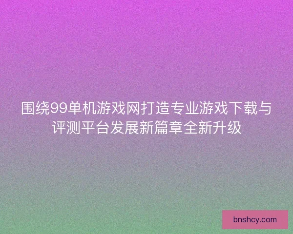 围绕99单机游戏网打造专业游戏下载与评测平台发展新篇章全新升级